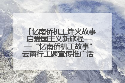 忆南侨机工烽火故事 启爱国主义新旅程——“忆南侨机工故事”云南行主题宣传推广活动圆满收官