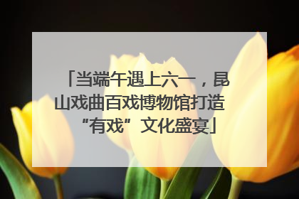 当端午遇上六一，昆山戏曲百戏博物馆打造“有戏”文化盛宴