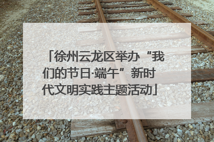 徐州云龙区举办“我们的节日·端午”新时代文明实践主题活动