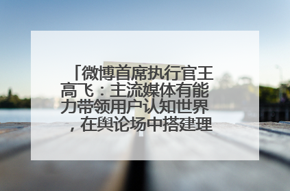 微博首席执行官王高飞：主流媒体有能力带领用户认知世界，在舆论场中搭建理性的讨论空间