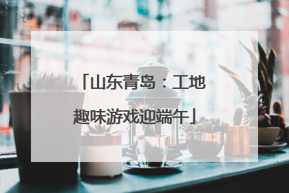山东青岛：工地趣味游戏迎端午