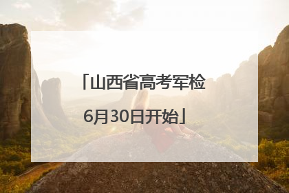 山西省高考军检6月30日开始