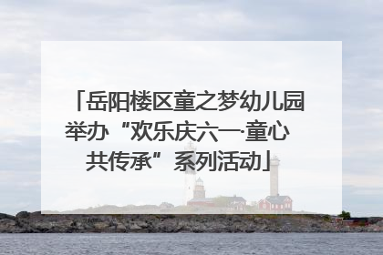 岳阳楼区童之梦幼儿园举办“欢乐庆六一·童心共传承”系列活动