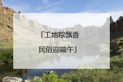 工地粽飘香 民俗迎端午