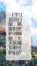 平江县浯口镇：精准织密护河网格，七大区域专职守护汨罗江