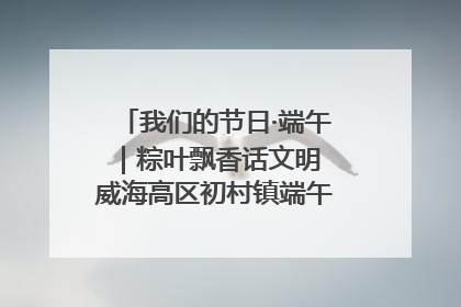 我们的节日·端午｜粽叶飘香话文明 威海高区初村镇端午系列活动亮点纷呈