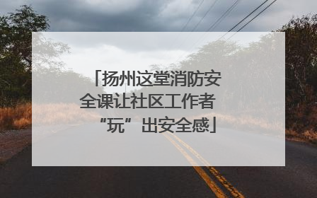 扬州这堂消防安全课让社区工作者“玩”出安全感
