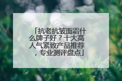 抗老抗皱面霜什么牌子好？十大高人气紧致产品推荐，专业测评盘点