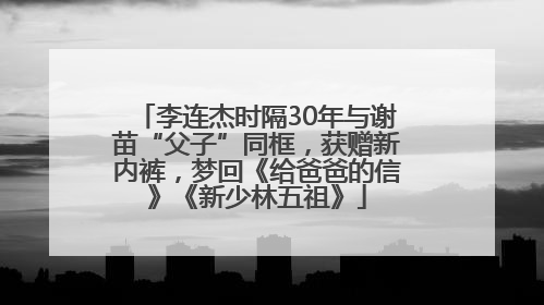 李连杰时隔30年与谢苗“父子”同框，获赠新内裤，梦回《给爸爸的信》《新少林五祖》