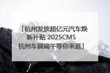 杭州发放超亿元汽车焕新补贴 2025CMS杭州车展端午等你来逛