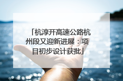 杭淳开高速公路杭州段又迎新进展：项目初步设计获批