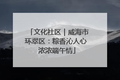 文化社区｜威海市环翠区：粽香沁人心 浓浓端午情