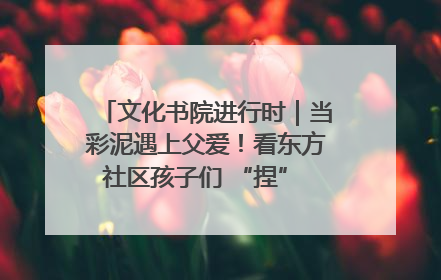 文化书院进行时｜当彩泥遇上父爱！看东方社区孩子们 “捏” 出心目中的爸爸