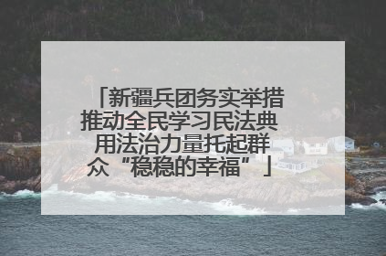 新疆兵团务实举措推动全民学习民法典 用法治力量托起群众“稳稳的幸福”