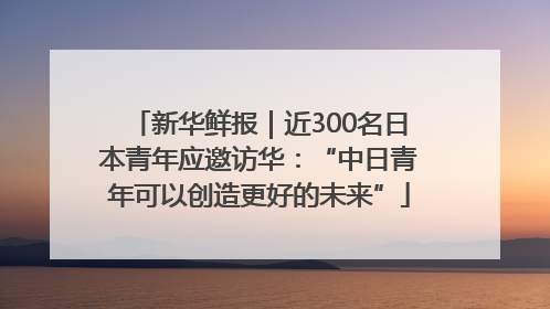 新华鲜报｜近300名日本青年应邀访华：“中日青年可以创造更好的未来”