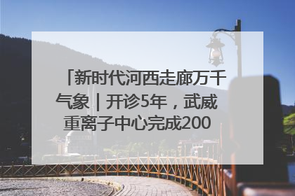 新时代河西走廊万千气象｜开诊5年，武威重离子中心完成2000余例患者治疗