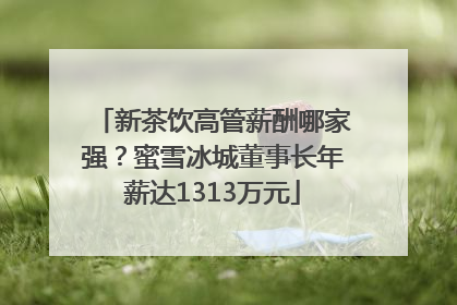 新茶饮高管薪酬哪家强？蜜雪冰城董事长年薪达1313万元