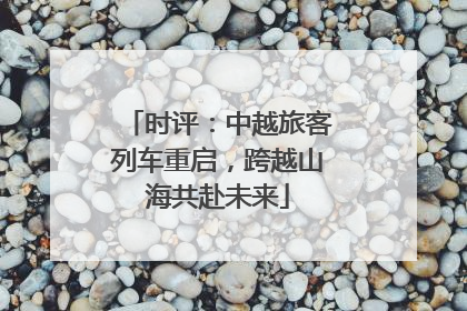 时评：中越旅客列车重启，跨越山海共赴未来
