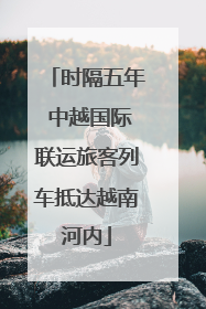 时隔五年 中越国际联运旅客列车抵达越南河内
