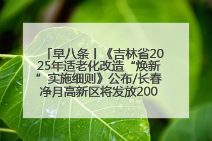 早八条丨《吉林省2025年适老化改造“焕新”实施细则》公布/长春净月高新区将发放200万元汽车消费券！