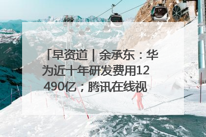 早资道｜余承东：华为近十年研发费用12490亿；腾讯在线视频重大组织调整