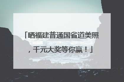 晒福建普通国省道美照，千元大奖等你赢！