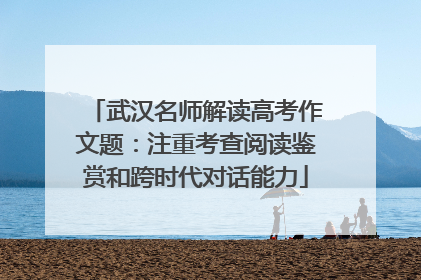 武汉名师解读高考作文题：注重考查阅读鉴赏和跨时代对话能力