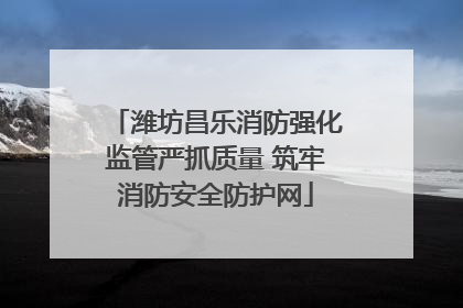 潍坊昌乐消防强化监管严抓质量 筑牢消防安全防护网