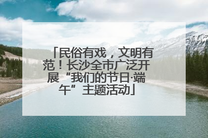 民俗有戏，文明有范！长沙全市广泛开展“我们的节日·端午”主题活动