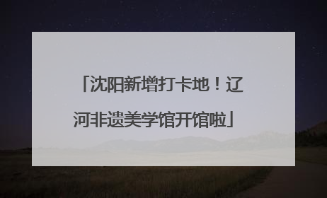 沈阳新增打卡地！辽河非遗美学馆开馆啦