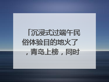 沉浸式过端午民俗体验目的地火了，青岛上榜，同时入选亲子游热门Top10