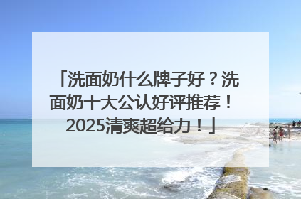 洗面奶什么牌子好？洗面奶十大公认好评推荐！2025清爽超给力！