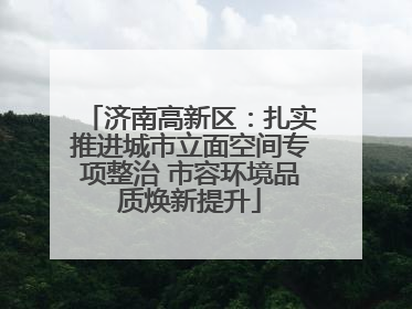 济南高新区：扎实推进城市立面空间专项整治 市容环境品质焕新提升