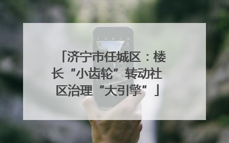 济宁市任城区：楼长“小齿轮”转动社区治理“大引擎”