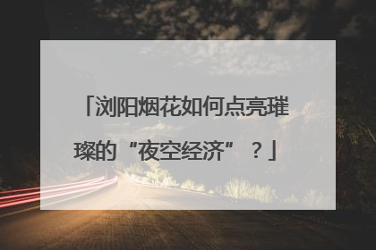 浏阳烟花如何点亮璀璨的“夜空经济”？
