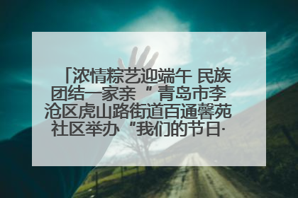 浓情粽艺迎端午 民族团结一家亲“ 青岛市李沧区虎山路街道百通馨苑社区举办“我们的节日·端午“主题活动