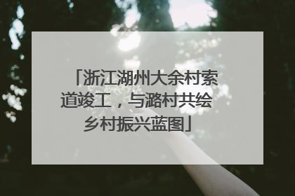 浙江湖州大余村索道竣工，与潞村共绘乡村振兴蓝图