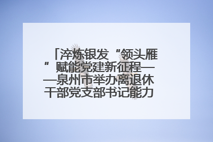 淬炼银发“领头雁”赋能党建新征程——泉州市举办离退休干部党支部书记能力建设专题培训