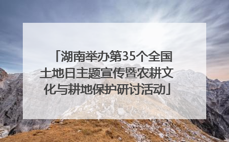 湖南举办第35个全国土地日主题宣传暨农耕文化与耕地保护研讨活动