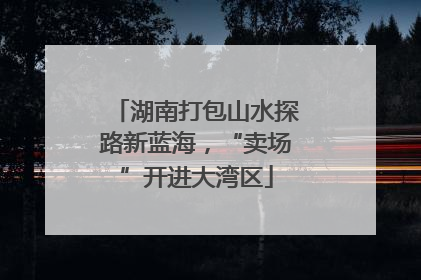 湖南打包山水探路新蓝海，“卖场”开进大湾区
