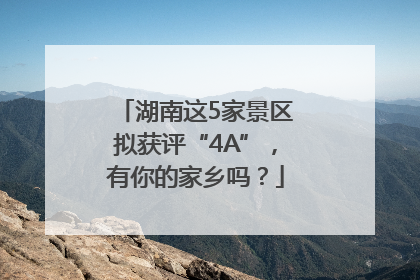 湖南这5家景区拟获评“4A”，有你的家乡吗？