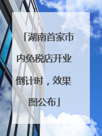 湖南首家市内免税店开业倒计时，效果图公布
