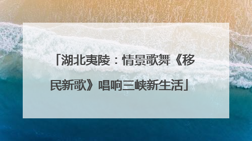 湖北夷陵：情景歌舞《移民新歌》唱响三峡新生活