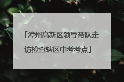 漳州高新区领导带队走访检查辖区中考考点