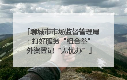 聊城市市场监督管理局：打好服务“组合拳” 外资登记“无忧办”