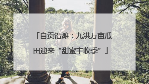 自贡沿滩：九洪万亩瓜田迎来“甜蜜丰收季”