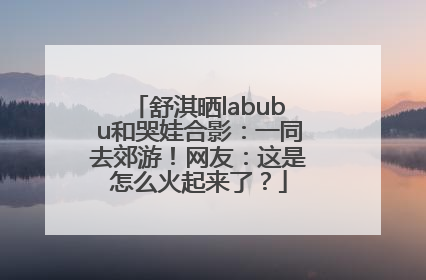 舒淇晒labubu和哭娃合影：一同去郊游！网友：这是怎么火起来了？