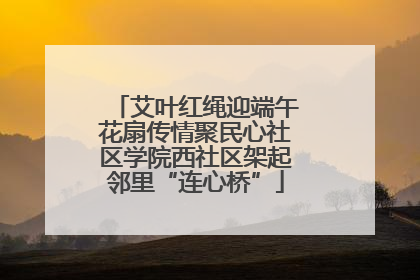艾叶红绳迎端午花扇传情聚民心社区学院西社区架起邻里“连心桥”