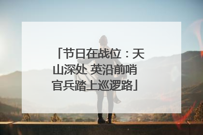 节日在战位：天山深处 英沿前哨官兵踏上巡逻路
