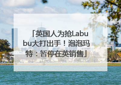 英国人为抢Labubu大打出手！泡泡玛特：暂停在英销售